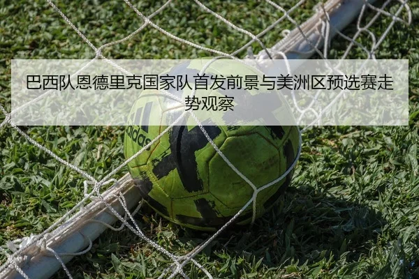 巴西队恩德里克国家队首发前景与美洲区预选赛走势观察