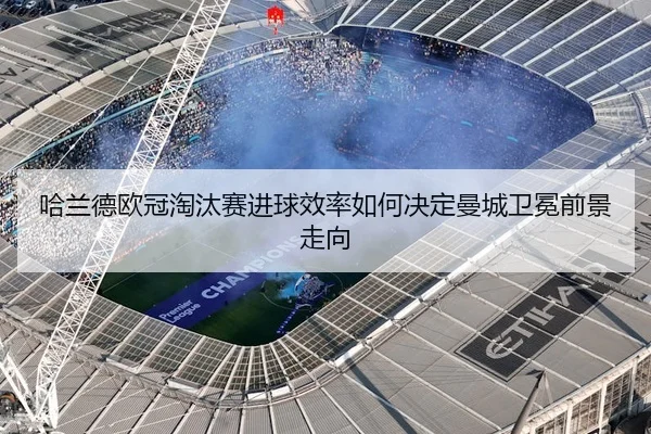 哈兰德欧冠淘汰赛进球效率如何决定曼城卫冕前景走向