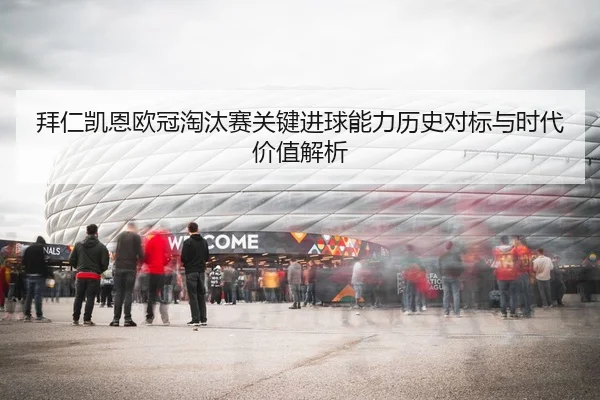 拜仁凯恩欧冠淘汰赛关键进球能力历史对标与时代价值解析