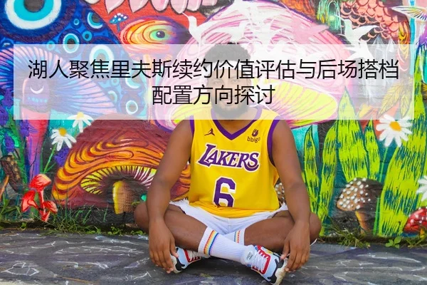 湖人聚焦里夫斯续约价值评估与后场搭档配置方向探讨