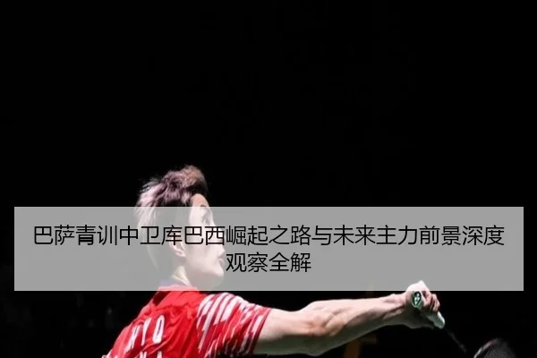 巴萨青训中卫库巴西崛起之路与未来主力前景深度观察全解