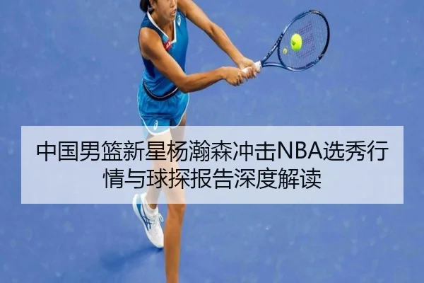 中国男篮新星杨瀚森冲击NBA选秀行情与球探报告深度解读