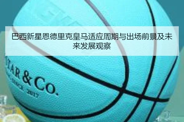 巴西新星恩德里克皇马适应周期与出场前景及未来发展观察