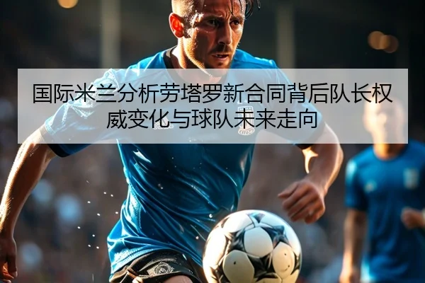 国际米兰分析劳塔罗新合同背后队长权威变化与球队未来走向